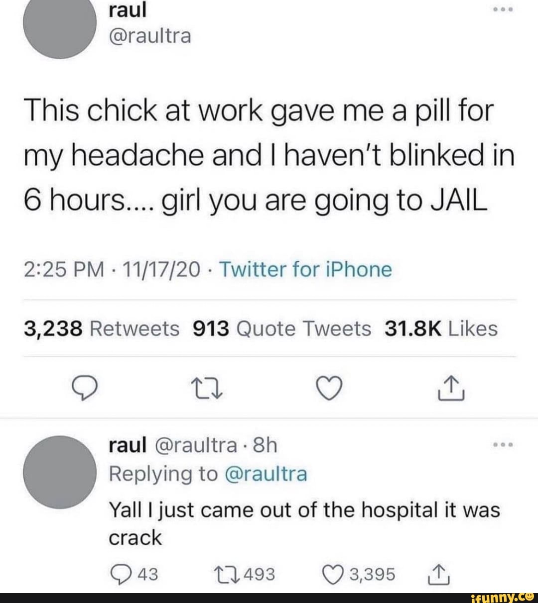 This chick at work gave me a pill for my headache and I haven't blinked in
6 hours.... girl you are going to JAIL
PM - - Twitter for iPhone
raul @raultra-
Replying to @raultra
Yall I just came out of the hospital it was crack
43 3,395