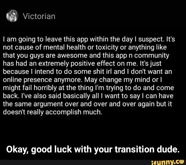Lam going to leave this app within the day I suspect. It's
not cause of mental health or toxicity or anything like
that you guys are awesome and this app n community
has had an extremely positive effect on me. It's just
because I intend to do some shit irl and I don't want an
online presence anymore. May change my mind or I
might fail horribly at the thing I'm trying to do and come
back. I've also said basically all I want to say I can have
the same argument over and over and over again but it
doesnt really accomplish much.
Okay, good luck with your transition dude. - Okay, good luck with your transition dude.