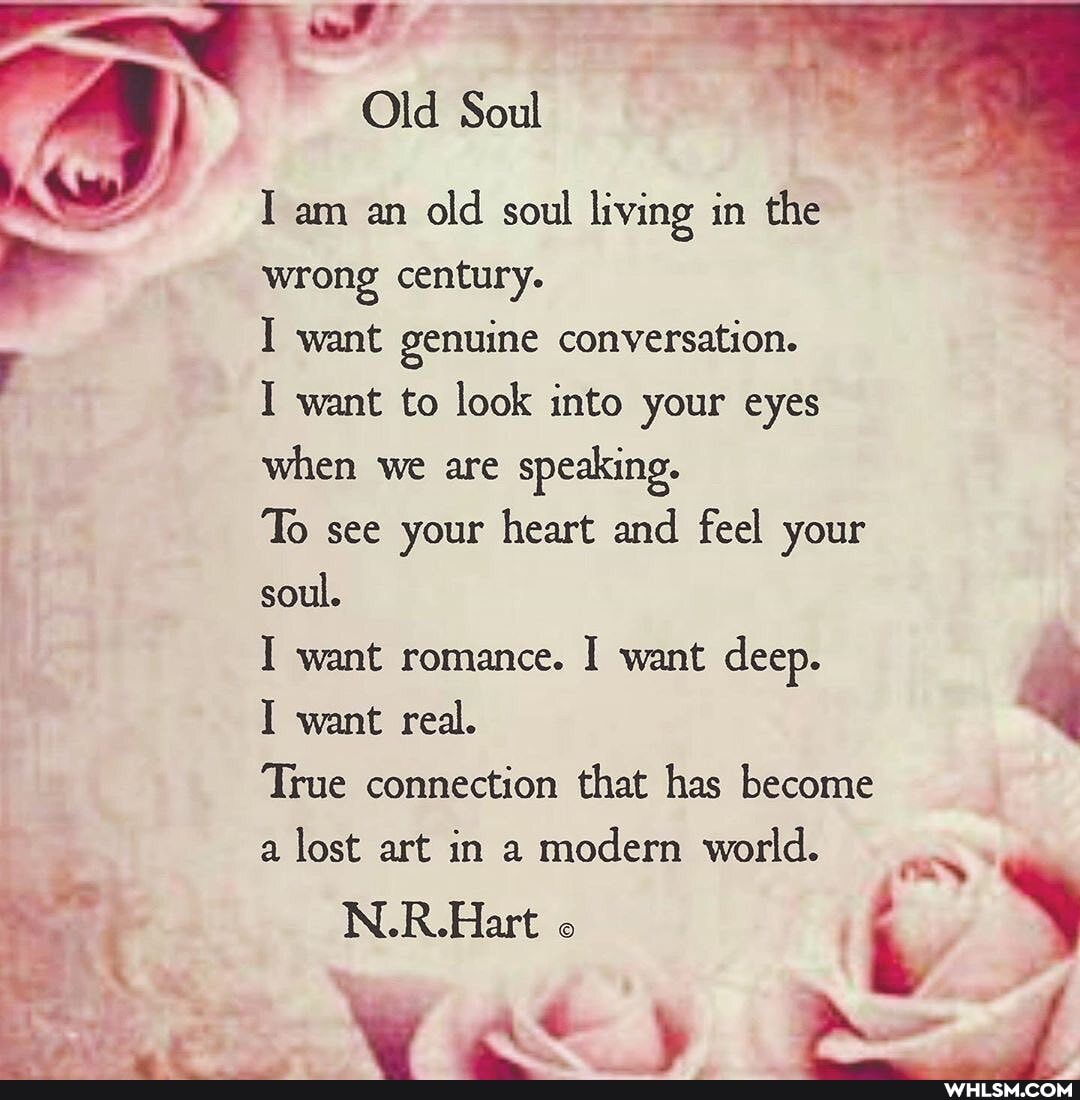 Old Soul
I am an old soul living in the wrong century.
I want genuine conversation.
I want to look into your eyes when we are speaking.
To see your heart and feel your soul.
I want romance. I want deep.
want real.
True connection that has become a lost art in a modern world.
N.R.Hart
WW