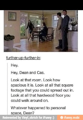 Hey, Dean and Cas.
Look at that room. Look how
spacious it is. Look at all that square
footage that you could spread out in.
Look at all that hardwood floor you
could walk around on,
Whatever happened to personal
space, Dean?