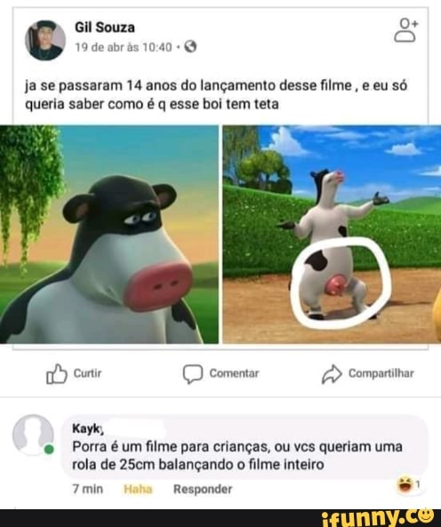 Gil Souza a
ja se passaram 14 anos do lançamento desse filme
queria saber como é q esse boi tem teta
© comentar Compartitar
Kayk,
e Porra é um filme para crianças, ou vcs queriam uma
rola de 25cm balançando o filme inteiro
se
7 min Responder