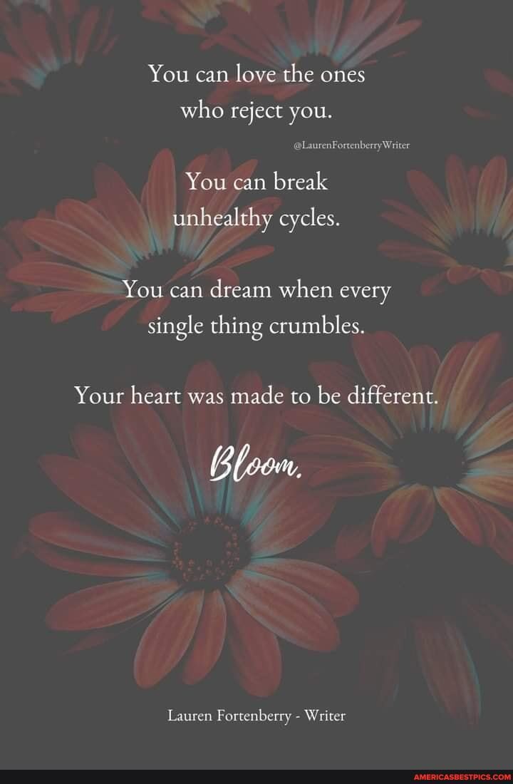 You can love the ones
who reject you.
@LaurenFortenberry Writer
You can break
unhealthy cycles.
You can dream when every
single thing crumbles.
Your heart was made to be different.
Bloom,
Lauren Fortenberry - Writer