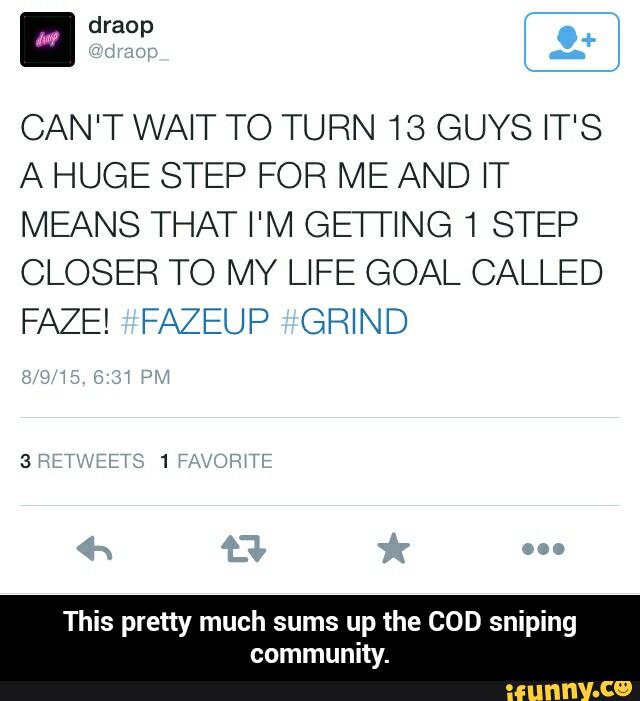CAN'T WAI" TO TURN 18 GUYS I"'S
A HUG- SI -P FOR EAND IT
MEANS THAT I'M GETTING1 STE3
CLOSER TO MY LIFE GOAL CAL_E
FA7-! FA ~UP GRIND
This pretty much sums up the COD sniping
community. - This pretty much sums up the COD sniping community.