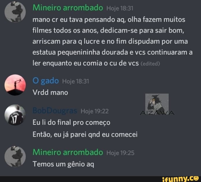 Mineiro arrombado Hoje
mano cr eu tava pensando aq, olha fazem muitos
filmes todos os anos, dedicam-se para sair bom,
arriscam para q lucre e no fim dispudam por uma
estatua pequenininha dourada e vcs continuaram a
ler enquanto eu comia o cu de vcs
Vrdd mano
Eu li do final pro começo
Então, eu já parei qnd eu comecei
Mineiro arrombado Hoje 19
Temos um gênio aq