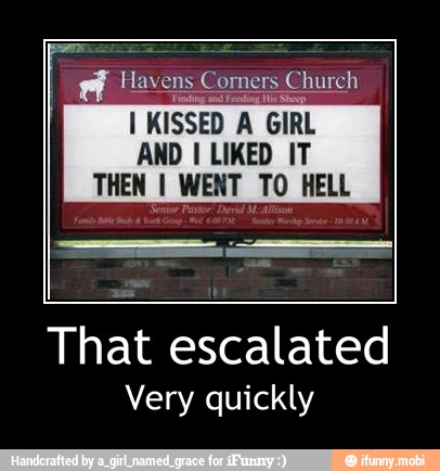 AN
I KISSED A GIRL
AND I LIKED IT
THEN I WENT TO HELL
That escalated
Very quickly - That escalated
Very quickly