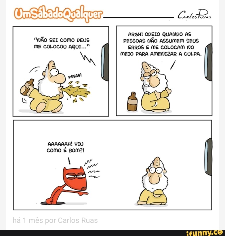 msitads
"ÃO SEI como DEUS
ME COLOCOU AQUI..."
ARGH! ODEIO QUANDO AS
PESSOAS NÃO ASSUMEM SEUS
ERROS E ME COLOCAM (O
MEIO PARA AMENIZAR A CULPA.