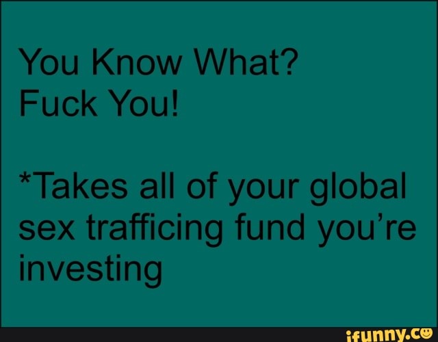 You Know What?
Fuck You!
*Takes all of your global sex trafficing fund you're investing