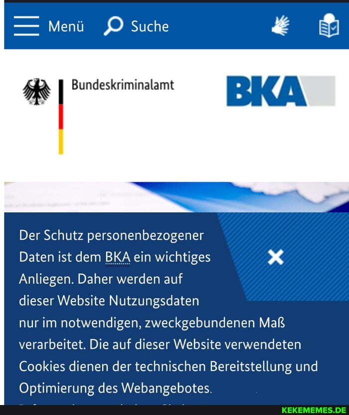 - Menü Suche
I Bundeskriminalamt
Der Schutz personenbezogener
Daten ist dem BKA ein wichtiges
Anliegen. Daher werden auf
dieser Website Nutzungsdaten
nur im notwendigen, zweckgebundenen Maß verarbeitet. Die auf dieser Website verwendeten
Cookies dienen der technischen Bereitstellung und
Optimierung des Webangebotes.