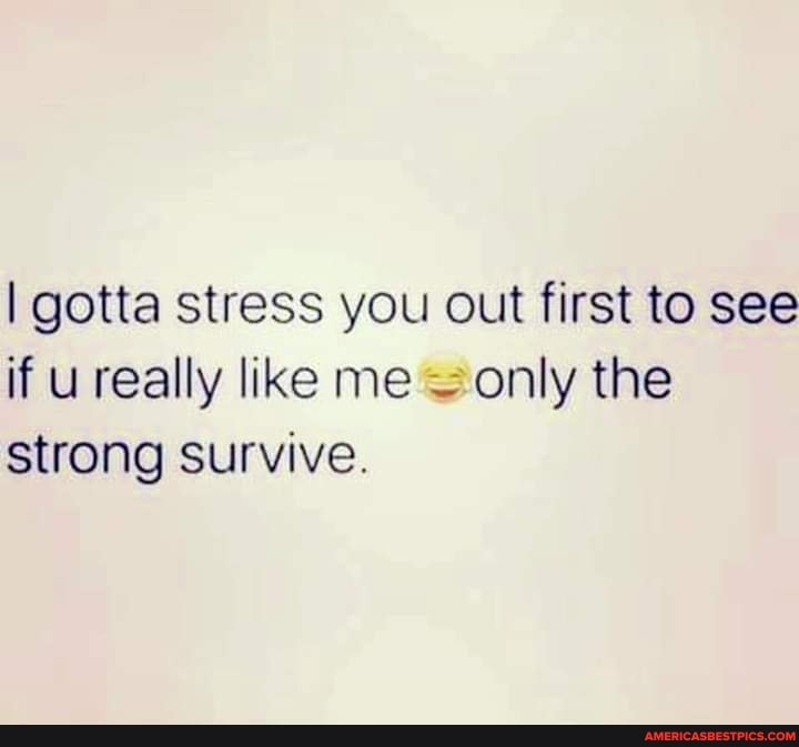 I gotta stress you out first to see if u really like me only the strong survive.