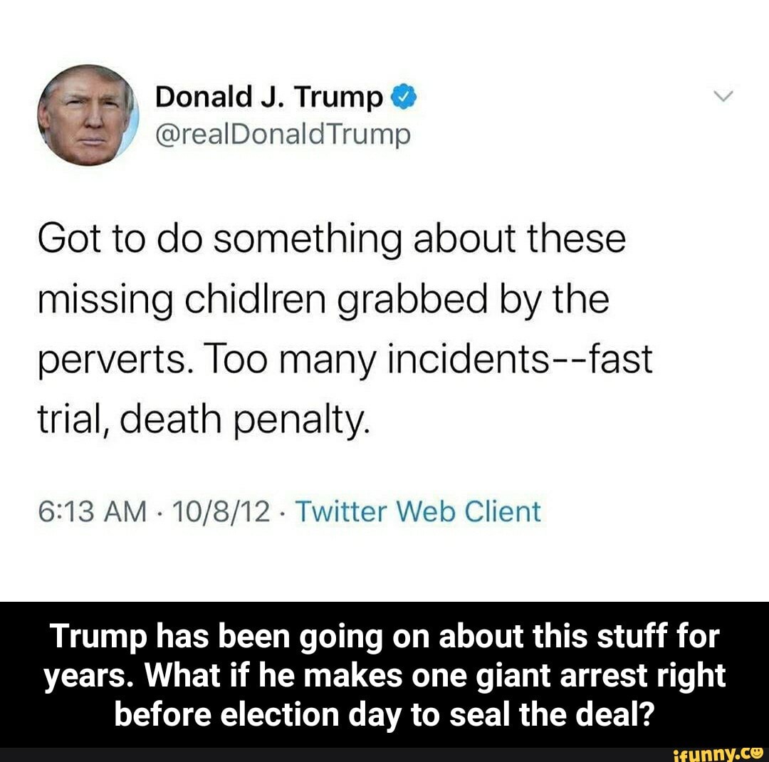 Got to do something about these
missing chidlren grabbed by the
perverts. Too many incidents--fast
trial, death penalty.
6:13 AM
Twitter Web Client
Trump has been going on about this stuff for
years. What if he makes one giant arrest right
before election day to seal the deal? - Trump has been going on about this stuff for years. What if he makes one giant arrest right before election day to seal the deal?
