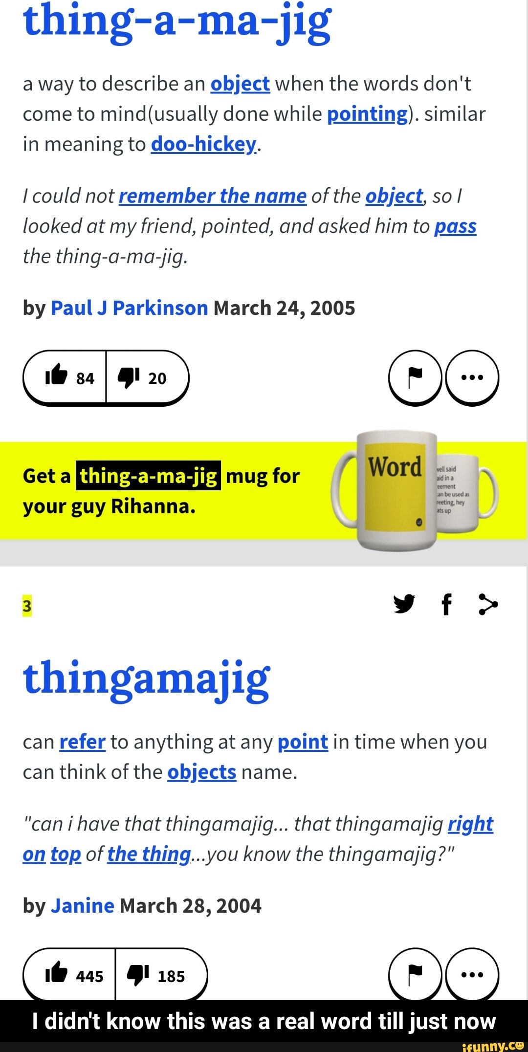 thing-a-ma-jig
a way to describe an
object when the words don't
come to mind(usually done while pointing). similar
in meaning to doo-hickey.
I could not remember the name of the object, so I
looked at my friend, pointed, and asked him to pass
the thing-a-ma-jig.
by Paul J Parkinson March 24, 2005
Get a Lily Mural: mug for
O
thingamajig
can refer to anything at any point in time when you
can think of the objects name.
"can i have that thingamajig... that thingamajig right
on top of the thing...you know the thingamajig?"
by Janine March 28, 2004
I didn't know this was a real word till just now - I didn't know this was a real word till just now