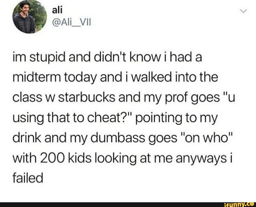im stupid and didn't know i had a
midterm today and i walked into the
class w starbucks and my prof goes "u
using that to cheat?" pointing to my
drink and my dumbass goes "on who"
with 200 kids looking at me anyways i
failed