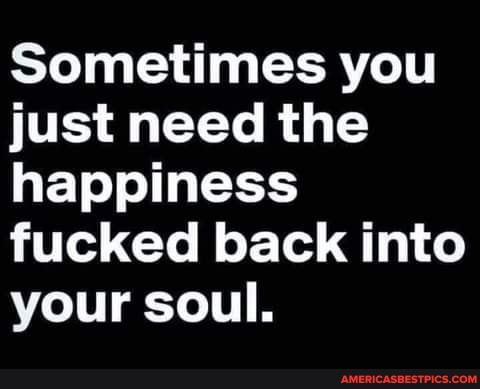 Sometimes you just need the happiness fucked back into your soul.