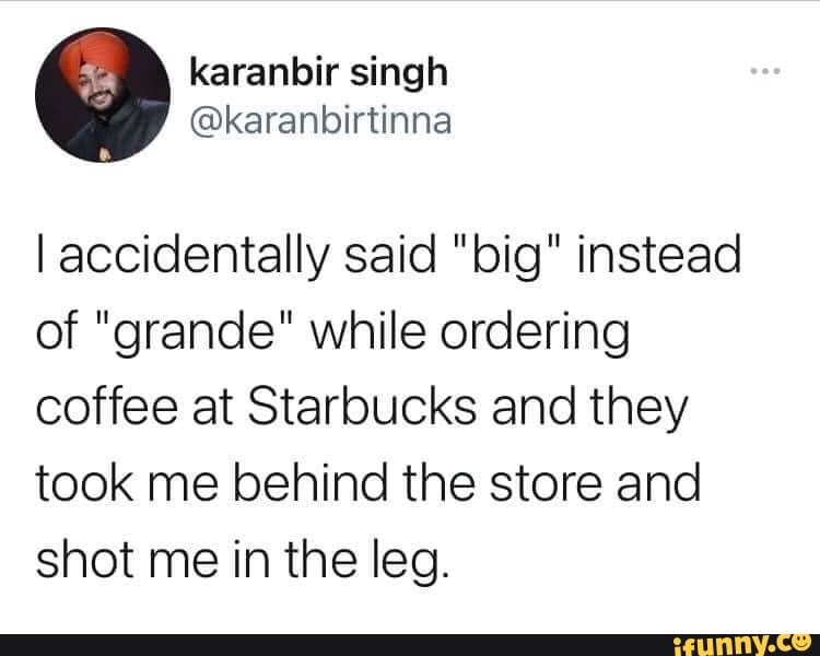 I accidentally said "big" instead of "grande" while ordering coffee at Starbucks and they took me behind the store and shot me in the leg.