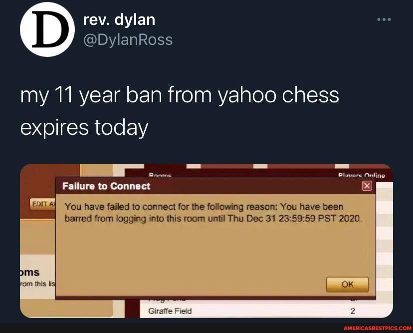 rev. dylan
@DylanRoss
my 11 year ban from yahoo chess expires today
Fallure to Connect
Dtouere Nnline
You have failed to connect for the following reason: You have been barred from logging into this room until Thu Dec 31 PST 2020.
Giraffe Field