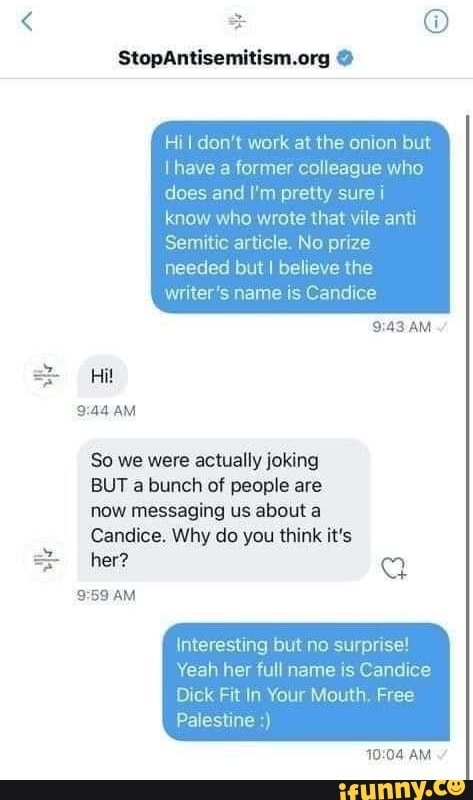 I don't work at the onion but have a former colleague who does and I'm pretty sure i know who wrote that vile anti
Semitic article. No prize needed but I believe the writer's name is Candice
AM
So we were actually joking
BUT a bunch of people are
now messaging us about a
Candice. Why do you think it's her?
AM
Interesting but no surprise!
Yeah her full name is Candice
Dick Fit In Your Mouth, Free
Palestine
AM