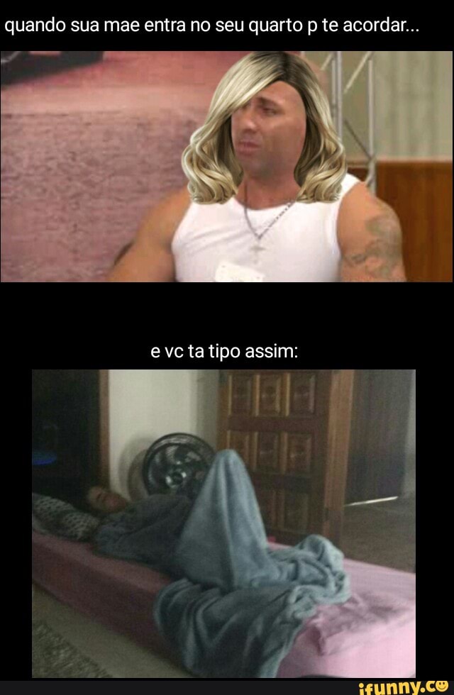 quando sua mae entra no seu quarto p te acordar...