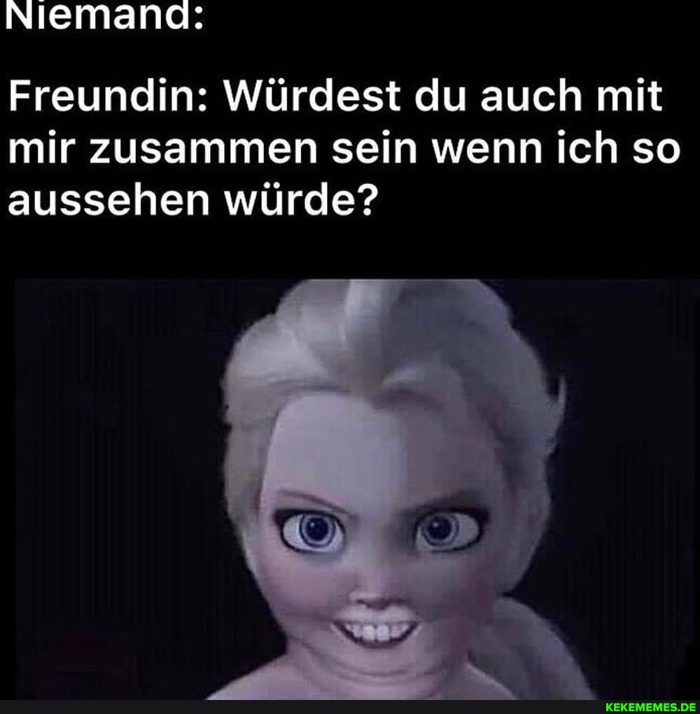 Niemand:
Freundin: Würdest du auch mit mir zusammen sein wenn ich so aussehen würde?