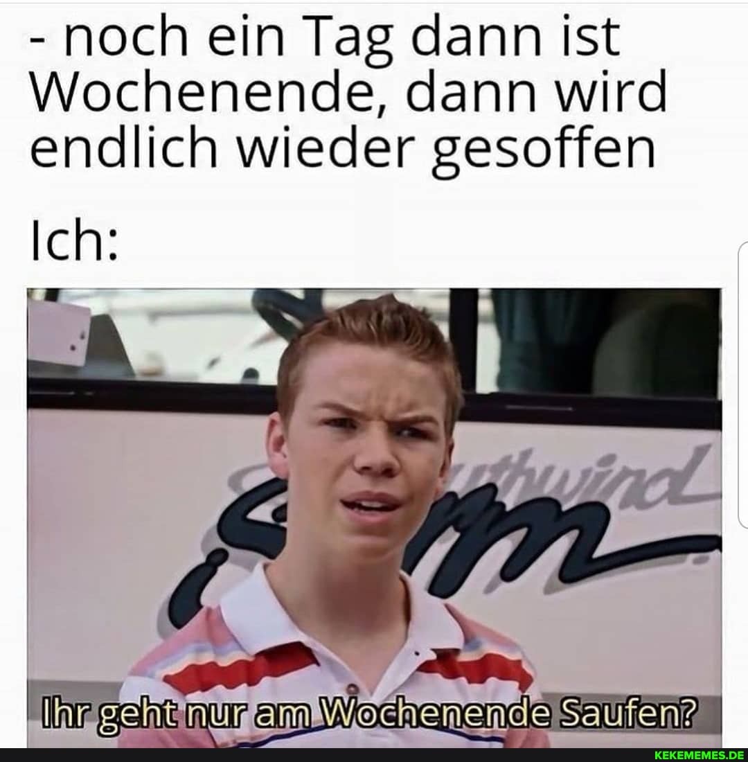 - noch ein Tag dann ist
Wochenende, dann wird endlich wieder gesoffen
Ich: