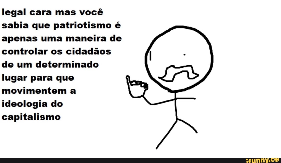 legal cara mas você
sabia que patriotismo é
apenas uma maneira de
controlar os cidadãos
de um determinado
lugar para que
movimentem a
ideologia do
capitalismo