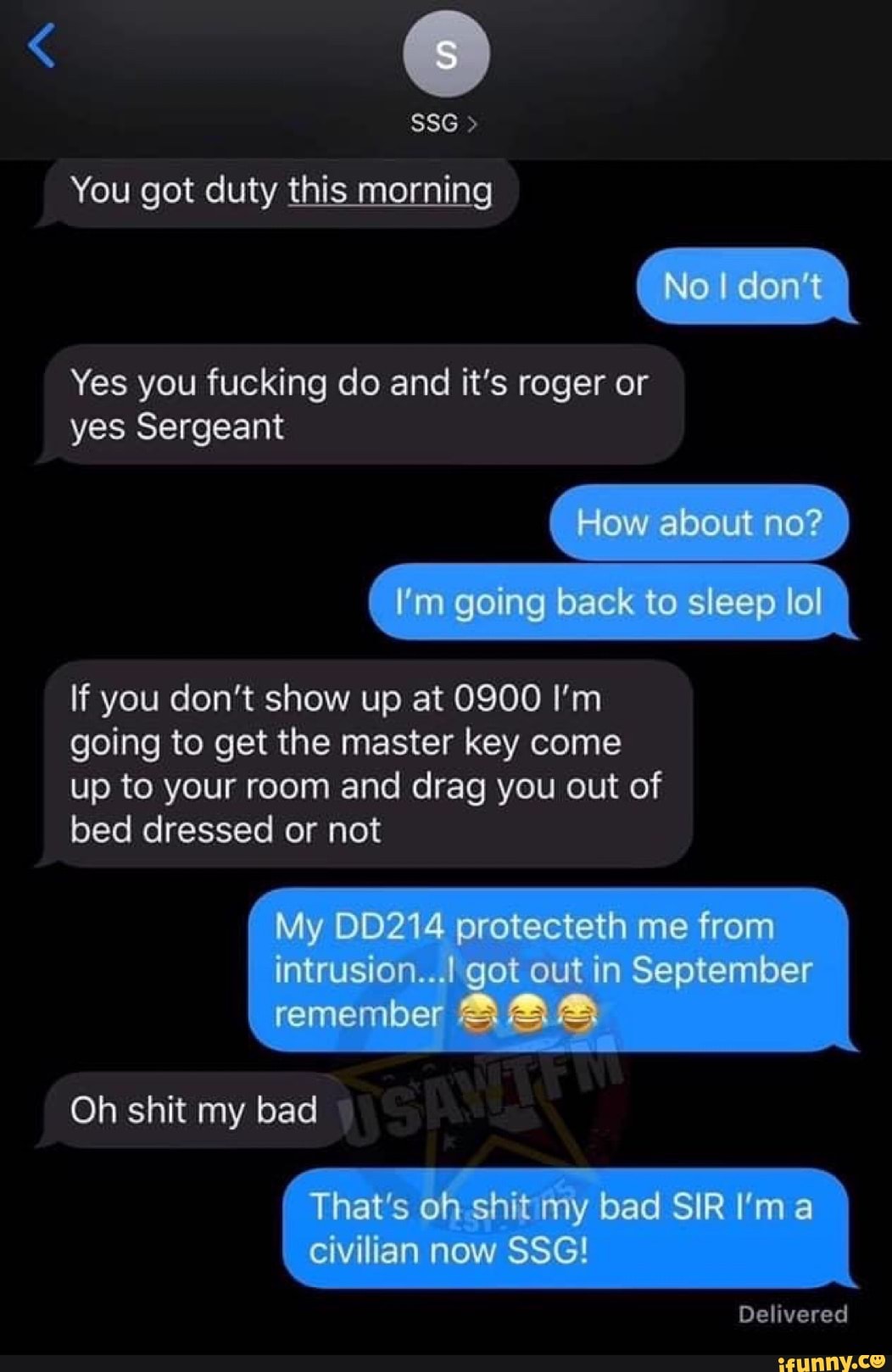 You got duty this morning
Yes you fucking do and it's roger or
yes Sergeant
If you don't show up at 0900 I'm
going to get the master key come
up to your room and drag you out of
bed dressed or not