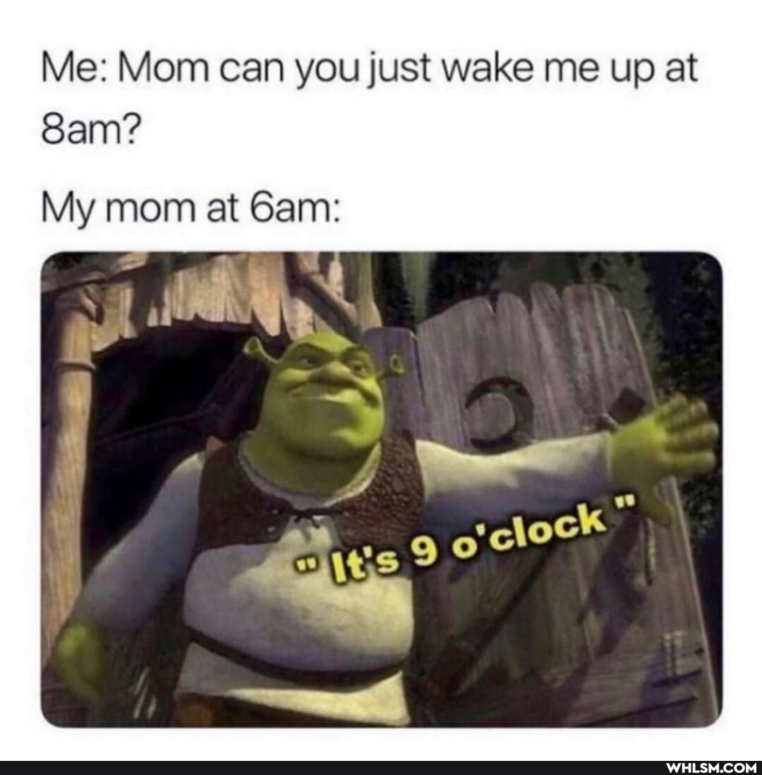 Me: Mom can you just wake me up at
San?
My mom at Gam: