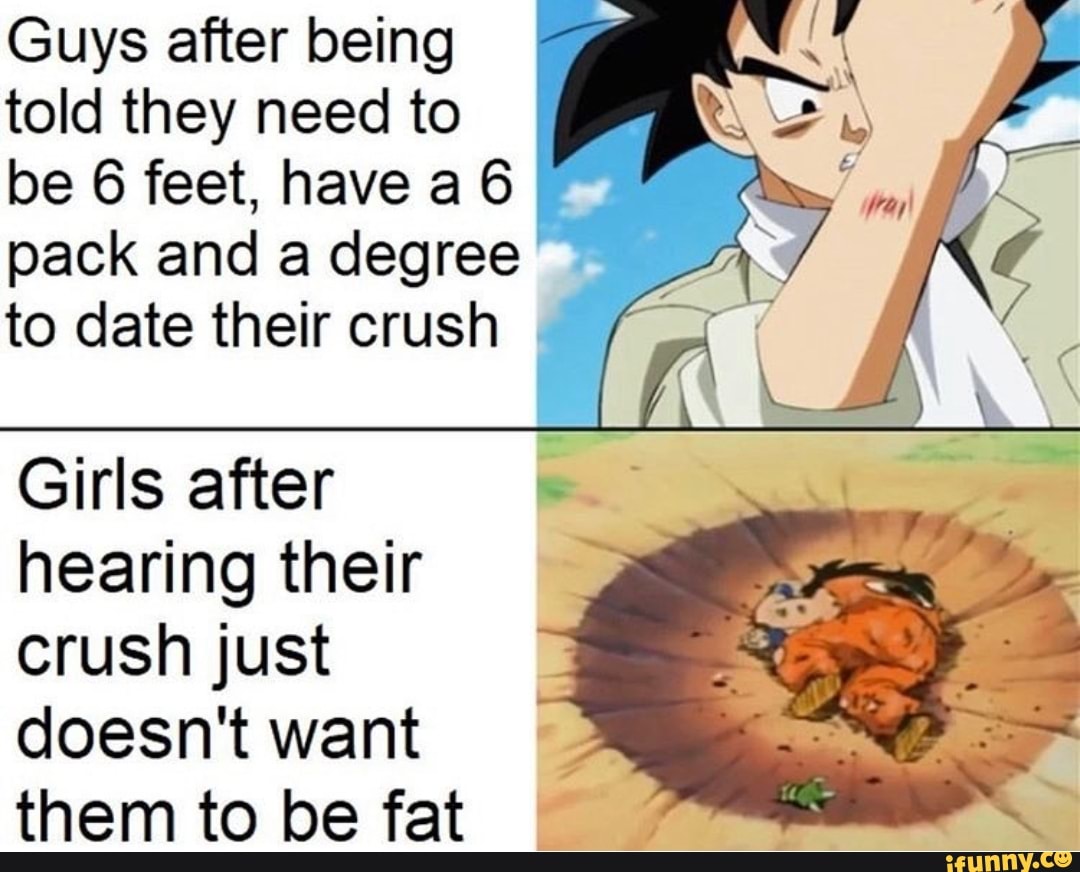Guys after being
told they need to
be 6 feet, have a 6 EM
pack and a degree 7
to date their crush 3
Girls after
hearing their
crush just
doesn't want
them to be fat