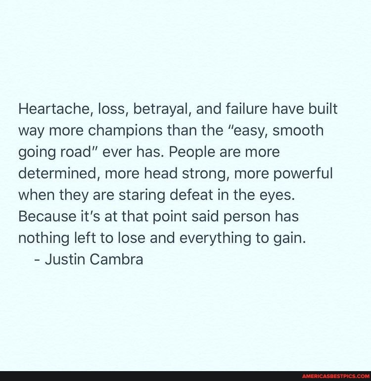 Heartache, loss, betrayal, and failure have built way more champions than the "easy, smooth going road" ever has. People are more determined, more head strong, more powerful when they are staring defeat in the eyes.
Because it's at that point said person has nothing left to lose and everything to gain.
- Justin Cambra