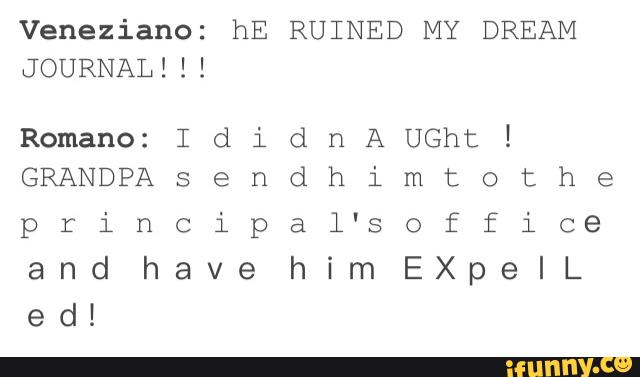 Veneziano: hE RUINED MY DREAM
JOURNAL! ! !
Romano: IdidnAUGhtI
GRANDPAsendhimtothe
principal'soffice
and have himEXpelL
ed!