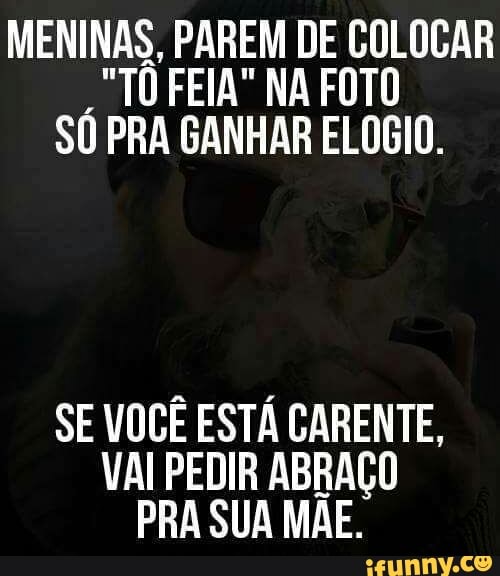 MENINAS, PAREM DE COLOCAR
"TO FEIA" NA FOTO
SU PRA GANHAR ELOGIO.
SE VOCÊ ESTÁ CARENTE,
VAI PEDIR ABRAÇO
PRA SUA MAE.