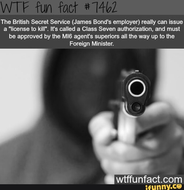 The British Secret Service (James Bond's employer) really can issue
a "license to kill". It's called a Class Seven authorization, and must
be approved by the MI6 agent's superiors all the way up to the
Foreign Minister.
wtffunfact.com