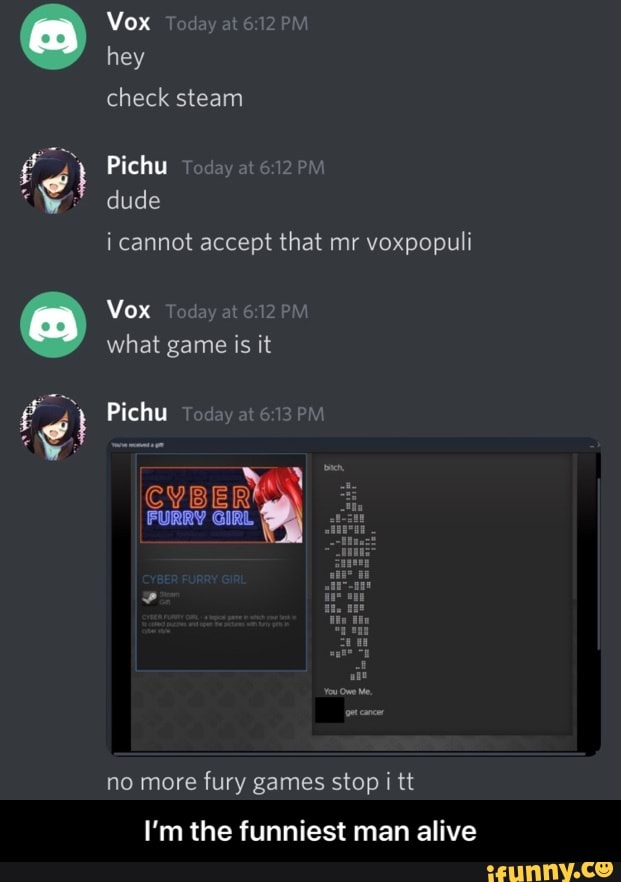Vox Today at PM hey check steam
Pichu dude
i cannot accept that mr voxpopuli
Vox Today at 6 12PM
what game is it
Pichu
no more fury games stop i tt
I'm the funniest man alive - I’m the funniest man alive