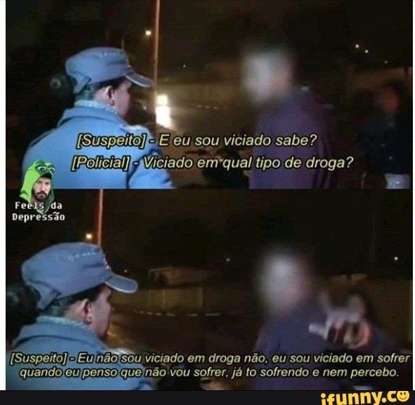 sou viciado-gabe?
ermiquel de droga?
visado em não, sou viciado em sofrer sofrer, já solhendo nam porcado.