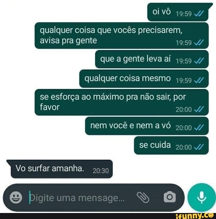Oi
qualquer coisa que vocês precisarem, avisa pra gente
que a gente leva aí
qualquer coisa mesmo
se esforça ao máximo pra não sair, por
favor JO nem você e nem a vó 2000 4/ se cuida
Vo surfar amanha.
bigite umamensage..