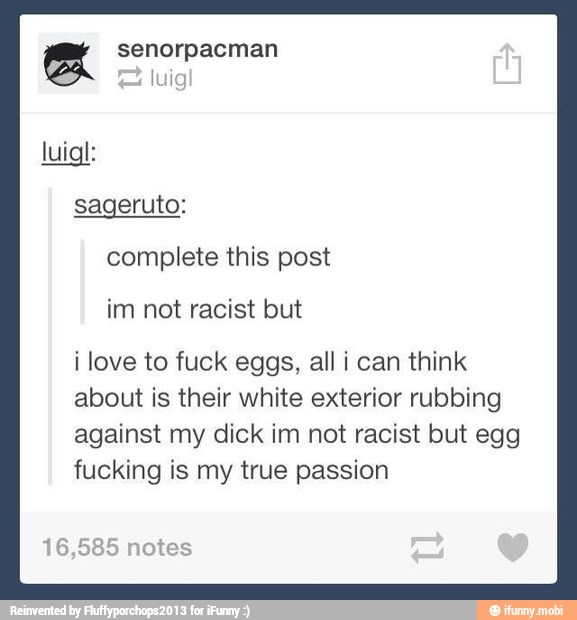 e senorpacman
sageruto:
complete this post
im not racist but
i love to fuck eggs, all i can think
about is their white exterior rubbing
against my dick im not racist but egg
fucking is my true passion