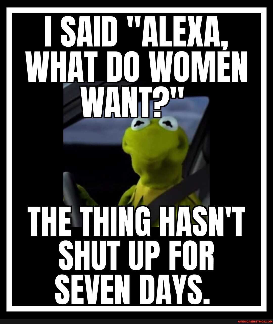 I SAID "ALEXA,
WHAT DO WOMEN WANT?"
THE THING HASN'T SHUT UP FOR