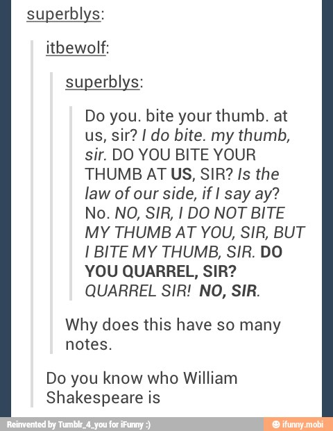 superblys:
itbewolf:
superblys:
Do you. bite your thumb. at
sir. DO YOU BITE YOUR
THUMB AT US, SIR? Is the
law of our side, if I say ay?
MY THUMB AT YOU, SIR, BUT
I BITE MY THUMB, SIR. DO
YOU QUARREL, SIR?
QUARREL SIR! NO, SIR.
Why does this have so many
notes.
Do you know who William
Shakespeare is