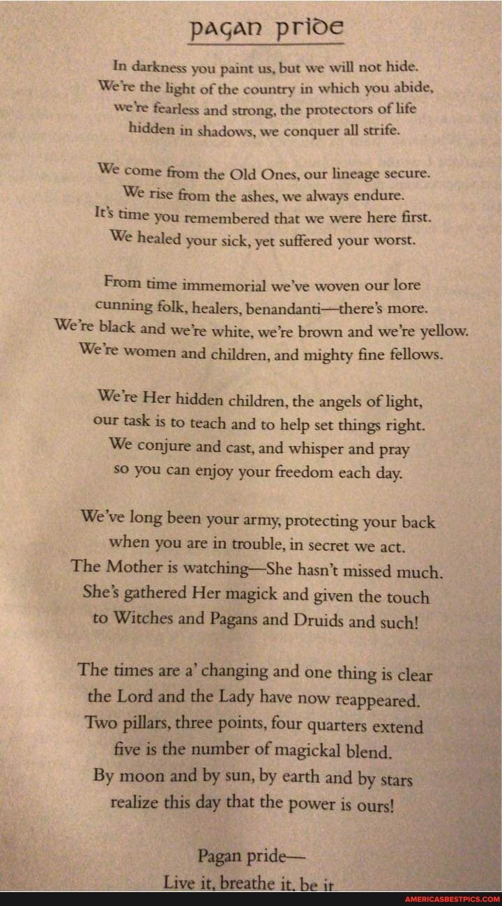 pagan prioe
In darkness you paint us, but we will not hide.
We're the light of the country in which you abide,
We're fearless and strong, the protectors of life hidden in shadows, we conquer all strife.
We come from the Old Ones, our lineage secure.
We rise from the ashes, we always endure.
It's time you remembered that we were here first.
We healed your sick, yet suffered your worst.
From time immemorial we've woven our lore cunning folk, healers, benandanti-there's more.
We're black and we're white, we're brown and we're yellow.
We're women and children, and mighty fine fellows.
We're Her hidden children, the angels of light, our task is to teach and to help set things right.
We conjure and cast, and whisper and pray so you can enjoy your freedom each day.
We've long been your army, protecting your back when you are in trouble, in secret we act.
The Mother is watching-She hasn't missed much.
She's gathered Her magick and given the touch to Witches and Pagans and Druids and such!
The times are a' changing and one thing is clear the Lord and the Lady have now reappeared.
Two pillars, three points, four quarters extend
five is the number of magickal blend.
By moon and by sun, by earth and by stars realize this day that the power is ours!
Pagan pride-
Live it, breathe it. be it-