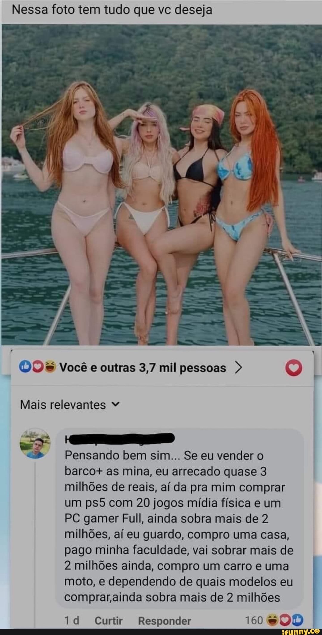 Nessa foto tem tudo que vc deseja
Você outras 3,7 mil pessoas >
Mais relevantes
Pensando bem sim... Se eu vender o barco+ as mina, eu arrecado quase 3 milhões de reais, aí da pra mim comprar um com 20 jogos mídia física e um
PC gamer Full, ainda sobra mais de 2 milhões, aí eu guardo, compro uma casa, pago minha faculdade, vai sobrar mais de
2 milhões ainda, compro um carro e uma moto, e dependendo de quais modelos eu comprar ainda sobra mais de 2 milhões
Curtir Responder 160
