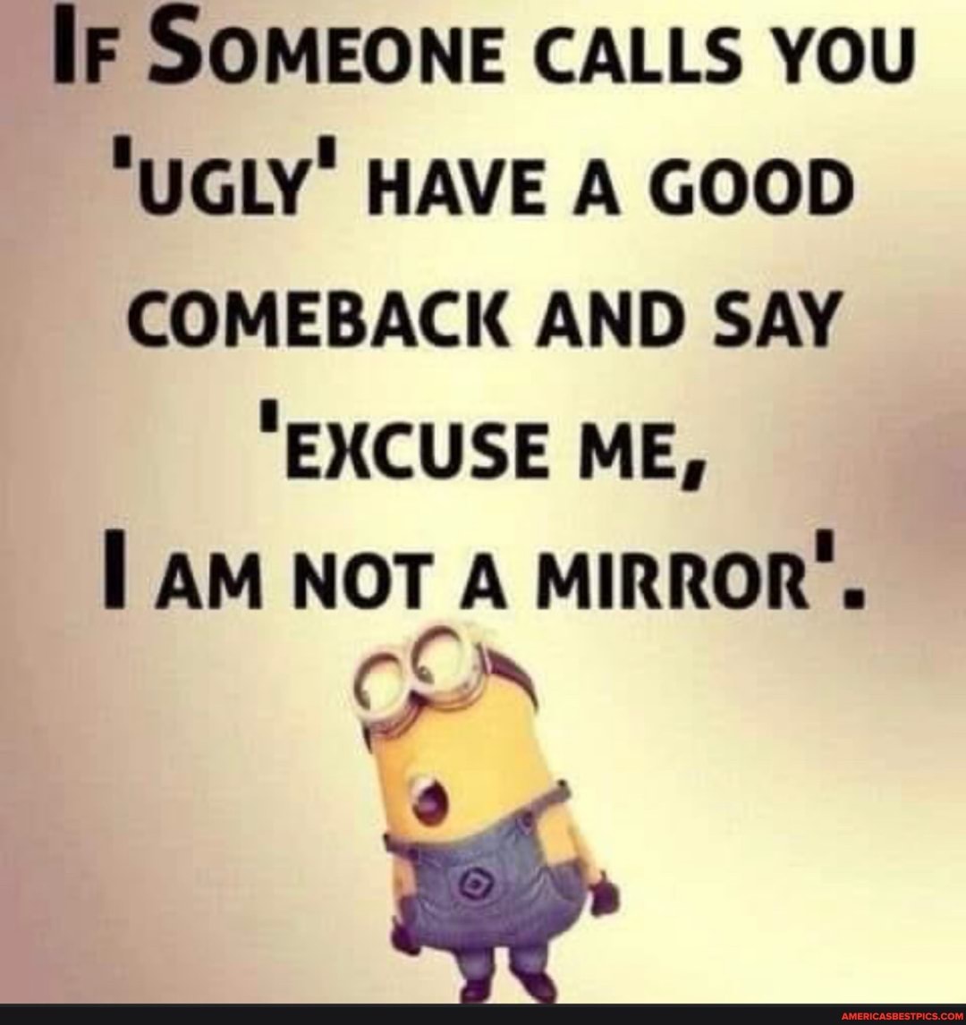 IF SOMEONE CALLS YOU
"UGLY' HAVE A GOOD COMEBACK AND SAY
"EXCUSE ME,
AM NOT A MIRROR'.
CON