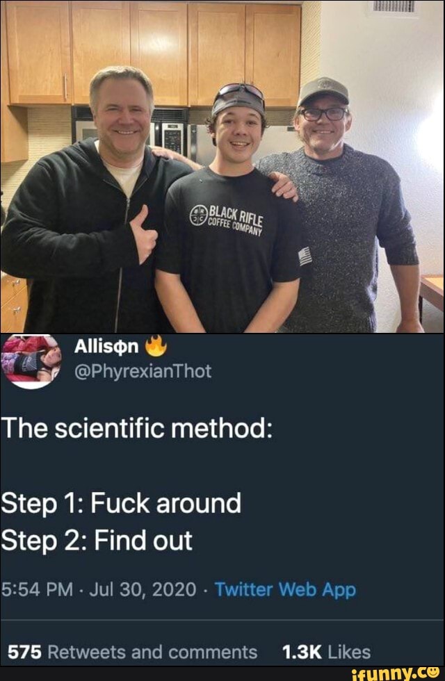 Allison
@PhyrexianThot
The scientific method:
Step 1: Fuck around
Step 2: Find out
PM - Jul 30, 2020 - Tw'tter Web App
1.3K