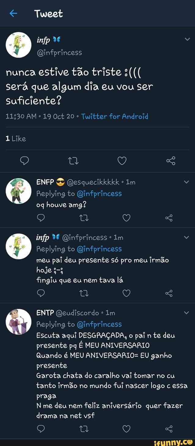 Tweet
nunca estive tão triste s((( será que algum dia eu vou ser suficiente?
11230 AM 19 Oct 20 Twitter for Android
1 Like
Q Ey Q
ENFP SS Qesquecikkkkk Im
Replying to Qinfprincess
Q Q
infp Qinfprincess Im
Replying to Dinfprincess
meu pai deu presente só pro meu irmão
hoje 353
fingiu que eu nem tava lá
Q Q
oq houve amg?
ENTP Qeudiscordo Im
Replying to Dinfprincess
Escuta aqui DESGRAÇADA, o pai n te deu
presente pq É MEU ANIVERSARIO Quando é MEU ANIVERSARIO= EU ganho presente
Garota chata do caralho vai tomar no cu tanto irmão no mundo fui nascer logo c essa praga me deu nem feliz aniversário quer fazer drama na net vsf
Q ty Q