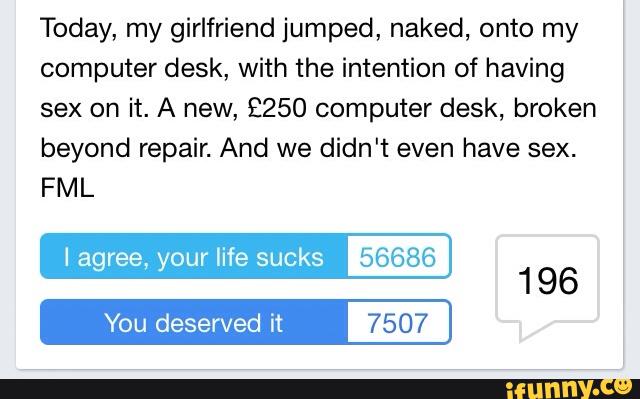 Today, my girlfriend jumped, naked, onto my
computer desk, with the intention of having
sex on it. A new, 2250 computer desk, broken
beyond repair. And we didn't even have sex.
FML
I agree, your life sucks 56686
