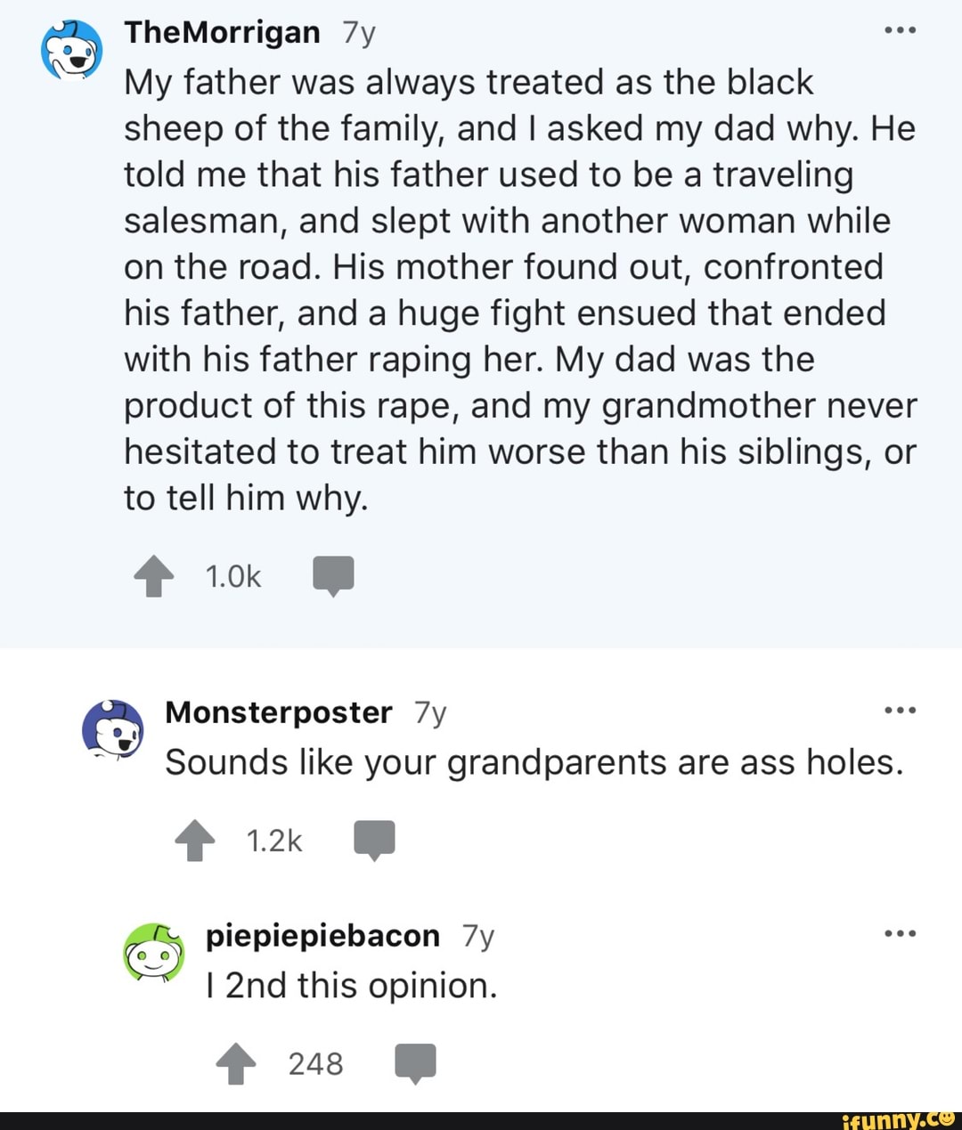 am
My father was always treated as the black
sheep of the family, and I asked my dad why. He
told me that his father used to be a traveling
salesman, and slept with another woman while
on the road. His mother found out, confronted
his father, and a huge fight ensued that ended
with his father raping her. My dad was the
product of this rape, and my grandmother never
hesitated to treat him worse than his siblings, or
to tell him why.
Sounds like your grandparents are ass holes.
I 2nd this opinion.
Sus MW
