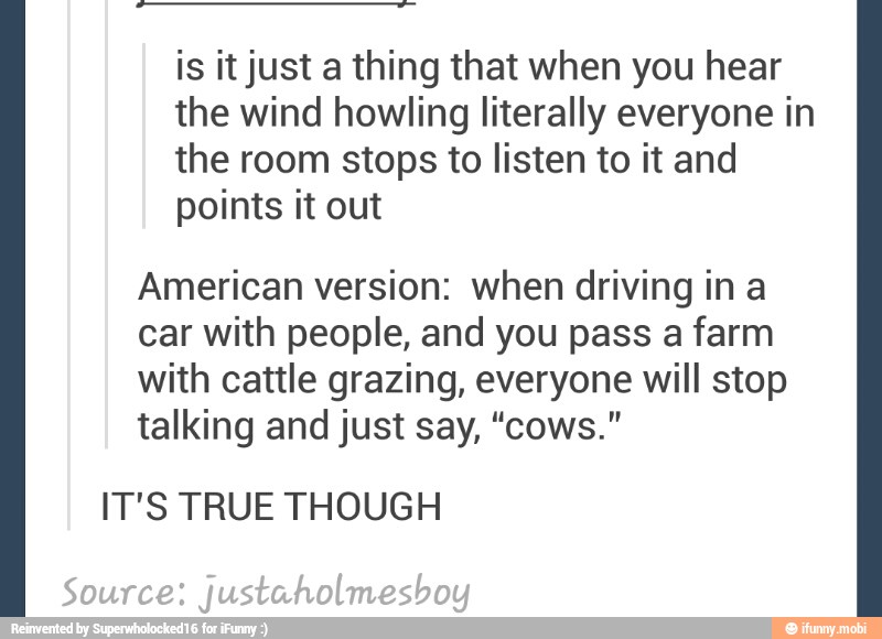 is it just a thing that when you hear
the wind howling literally everyone in
the room stops to listen to it and
points it out
American version: when driving in a
car with people, and you pass a farm
with cattle grazing, everyone will stop
talking and just say, "cows."
IT'S TRUE THOUGH