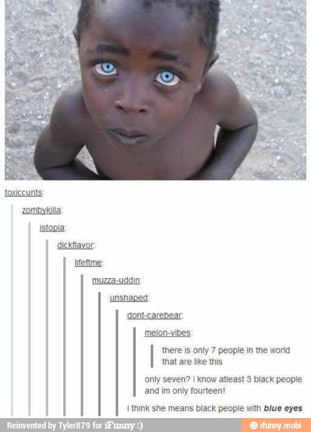 there is only 7 people in the world
that are lke this
only seven? I know atleast 3 black people
and im only fourteen!
{think she means black people with blue eyes