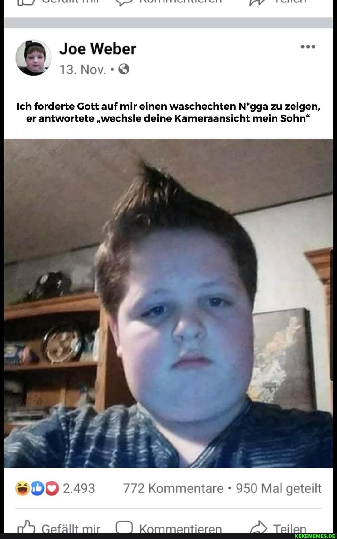 Joe Weber
13.Nov.:@
Ich forderte Gott auf mir einen waschechten N*gga zu zeigen, er antwortete "wechsle deine Kameraansicht mein Sohn"
2.493 772 Kommentare 950 Mal geteilt