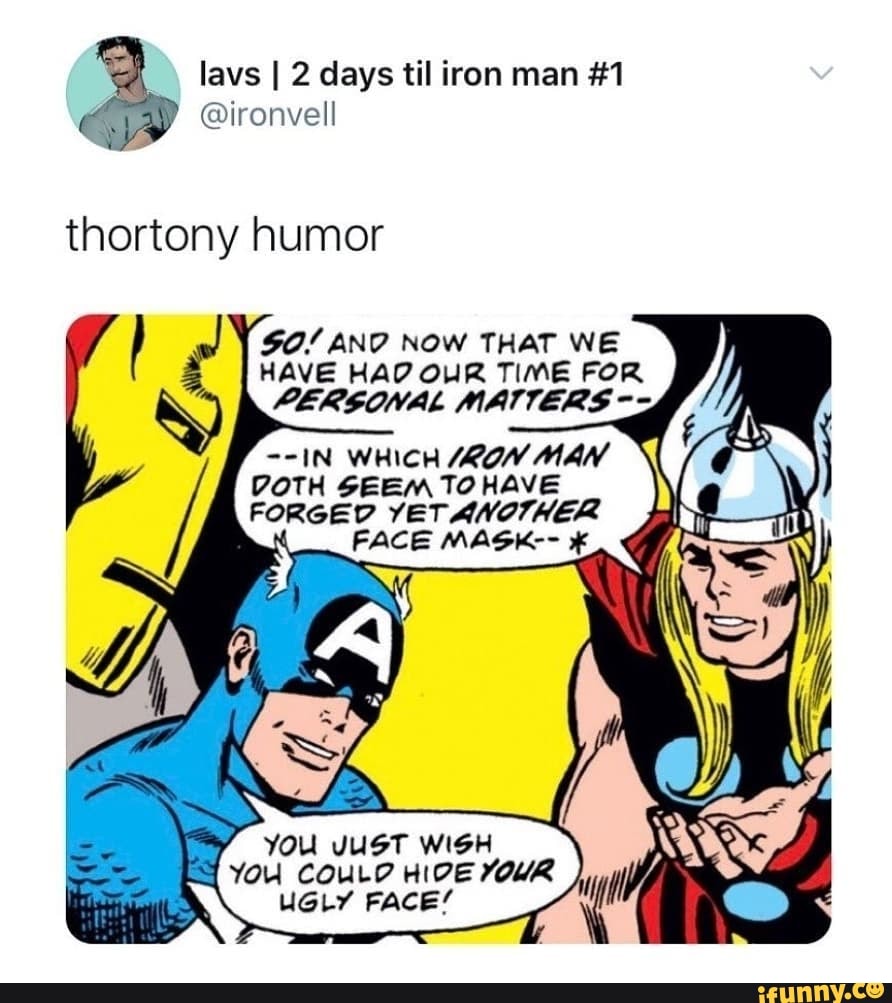 lavs days til iron man #1
@ironvell
thortony humor
90/ AND NOW THAT WE HAVE HAD OUR TIME FOR PERSONAL MATTERS
--IN WHICH /ROW MAN
DOTH SEEM TO HAVE
FORGED YETANOTHER FACE MASK--
YOU JUST WISH YOU COULD HIDE YOUR UGLY FACE'