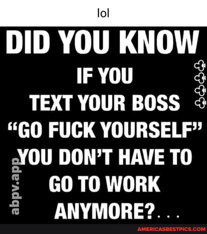DID YOU KNOW
IF YOU TEXT YOUR BOSS
"GO FUCK YOURSELF"
YOU DON'T HAVE TO GO TO WORK abpv.a
ANYMORE?...