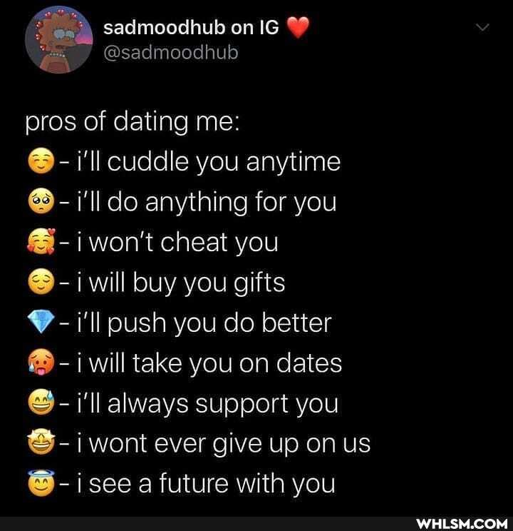 sacimoodnub iG
pros of dating me:
i'll cuddle you anytime
- i'll do anything for you i won't cheat you
@ - i will buy you gifts
@ - i'll push you do better
- will take you on dates i'll always support you wont ever give up on us
- see a future with you